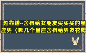 超靠谱~舍得给女朋友买买买的星座男（哪几个星座舍得给男友花钱, 你们看对不对）